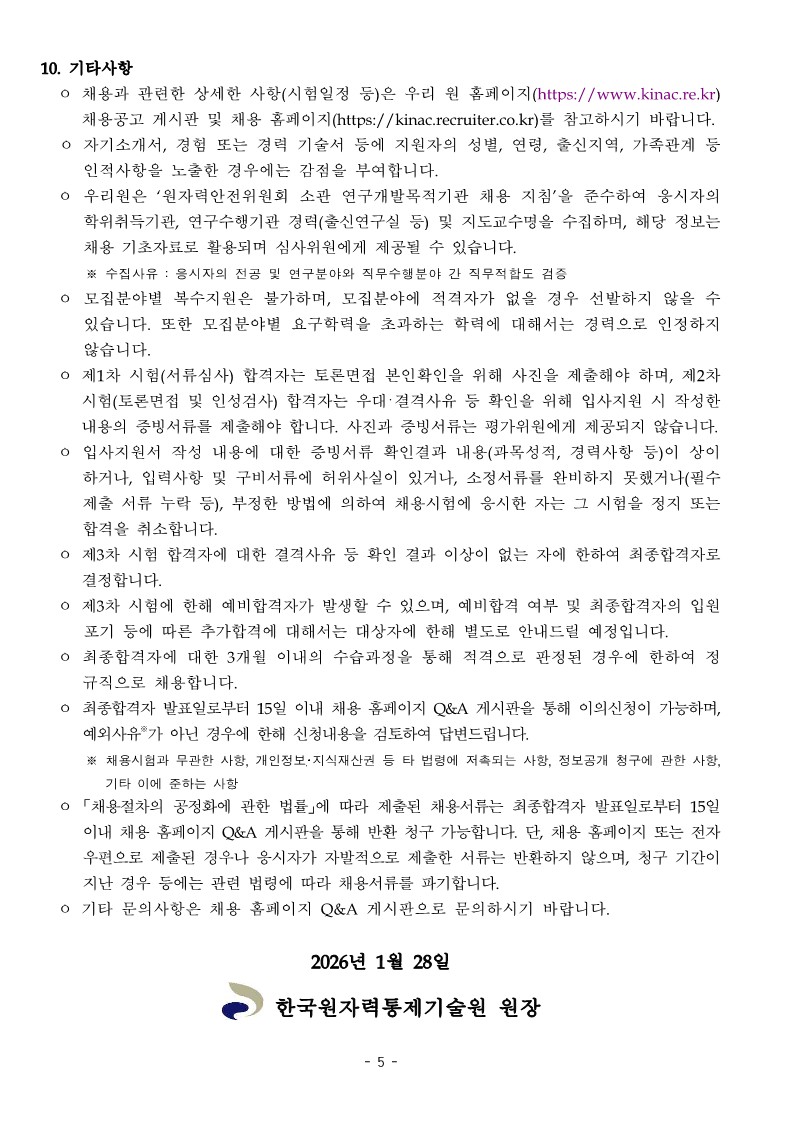 한국원자력통제기술원 정규직 채용 공고의 5페이지(마지막)입니다. 블라인드 채용 위반 시 감점 부여, 예비합격자 운영, 3개월 수습 기간 후 정규직 임용, 이의신청 절차 및 채용 서류 반환 안내 등 10가지 기타 유의사항이 나열되어 있습니다. 하단에는 공고일인 '2026년 1월 28일'과 함께 '한국원자력통제기술원 원장' 직인 명의가 적혀 있습니다. 상세 내용은 다음과 같습니다.  10. 기타사항 &bull; 채용과 관련한 상세한 사항(시험일정 등)은 우리 원 홈페이지(https://www.kinac.re.kr) 채용공고 게시판 및 채용 홈페이지(https://kinac.recruiter.co.kr)를 참고하시기 바랍니다. &bull; 자기소개서, 경험 또는 경력 기술서 등에 지원자의 성별, 연령, 출신지역, 가족관계 등 인적사항을 노출한 경우에는 감점을 부여합니다. &bull; 우리원은 '원자력안전위원회 소관 연구개발목적기관 채용 지침'을 준수하여 응시자의 학위취득기관, 연구수행기관 경력(출신연구실 등) 및 지도교수명을 수집하며, 해당 정보는 채용 기초자료로 활용되며 심사위원에게 제공될 수 있습니다. &bull; ※ 수집사유 : 응시자의 전공 및 연구분야와 직무수행분야 간 직무적합도 검증 모집분야별 복수지원은 불가하며, 모집분야에 적격자가 없을 경우 선발하지 않을 수 있습니다. 또한 모집분야별 요구학력을 초과하는 학력에 대해서는 경력으로 인정하지 않습니다. 제1차 시험(서류심사) 합격자는 토론면접 본인확인을 위해 사진을 제출해야 하며, 제2차 시험(토론면접 및 인성검사) 합격자는 우대&middot;결격사유 등 확인을 위해 입사지원 시 작성한 내용의 증빙서류를 제출해야 합니다. 사진과 증빙서류는 평가위원에게 제공되지 않습니다. 입사지원서 작성 내용에 대한 증빙서류 확인결과 내용(과목성적, 경력사항 등)이 상이하거나, 입력사항 및 구비서류에 허위사실이 있거나, 소정서류를 완비하지 못했거나(필수 제출 서류 누락 등), 부정한 방법에 의하여 채용시험에 응시한 자는 그 시험을 정지 또는 합격을 취소합니다. 제3차 시험 합격자에 대한 결격사유 등 확인 결과 이상이 없는 자에 한하여 최종합격자로 결정합니다. 제3차 시험에 한해 예비합격자가 발생할 수 있으며, 예비합격 여부 및 최종합격자의 임원 포기 등에 따른 추가합격에 대해서는 대상자에 한해 별도로 안내드릴 예정입니다. 최종합격자에 대한 3개월 이내의 수습과정을 통해 적격으로 판정된 경우에 한하여 정규직으로 채용합니다. 최종합격자 발표일로부터 15일 이내 채용 홈페이지 Q&A 게시판을 통해 이의신청이 가능하며, 예외사유*가 아닌 경우에 한해 신청내용을 검토하여 답변드립니다. &bull; ※ 채용시험과 무관한 사항, 개인정보&middot;지식재산권 등 타 법령에 저촉되는 사항, 정보공개 청구에 관한 사항, 기타 이에 준하는 사항은 제외 「채용절차의 공정화에 관한 법률」에 따라 제출된 채용서류는 최종합격자 발표일로부터 15일 이내 채용 홈페이지 Q&A 게시판을 통해 반환 청구 가능합니다. 단, 채용 홈페이지 또는 전자우편으로 제출된 경우나 응시자가 자발적으로 제출한 서류는 반환하지 않으며, 청구 기간이 지난 경우 등에는 관련 법령에 따라 채용서류를 파기합니다. 기타 문의사항은 채용 홈페이지 Q&A 게시판으로 문의하시기 바랍니다. 2026년 1월 28일한국원자력통제기술원 원장